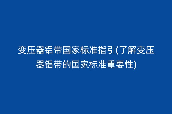 变压器铝带**标准指引(了解变压器铝带的**标准重要性)