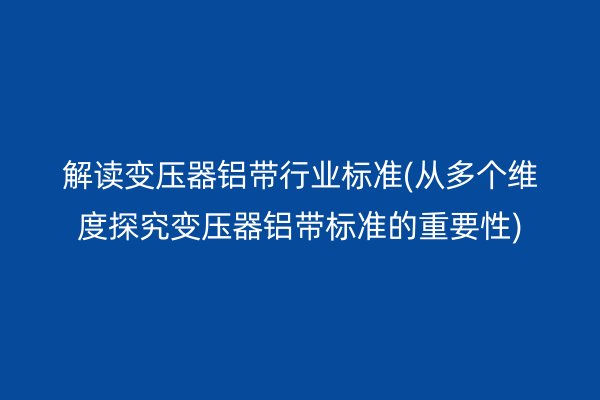 解读变压器铝带行业标准(从多个维度探究变压器铝带标准的重要性)