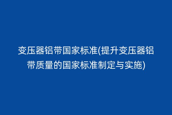 变压器铝带**标准(提升变压器铝带质量的**标准制定与实施)