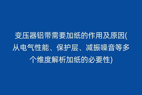 变压器铝带需要加纸的作用及原因(从电气性能、保护层、减振噪音等多个维度解析加纸的必要性)