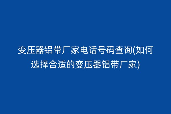 变压器铝带厂家电话号码查询(如何选择合适的变压器铝带厂家)