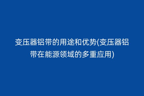 变压器铝带的用途和优势(变压器铝带在能源领域的多重应用)