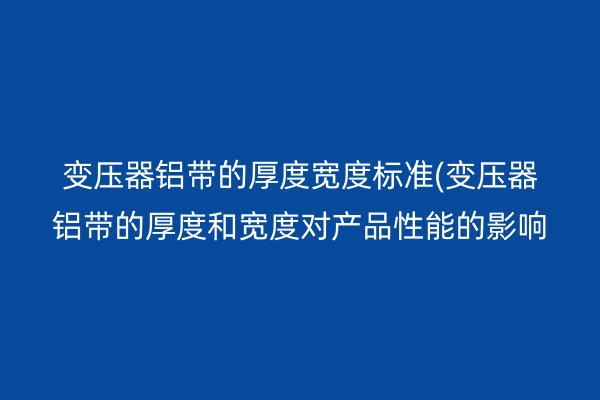 变压器铝带的厚度宽度标准(变压器铝带的厚度和宽度对产品性能的影响)