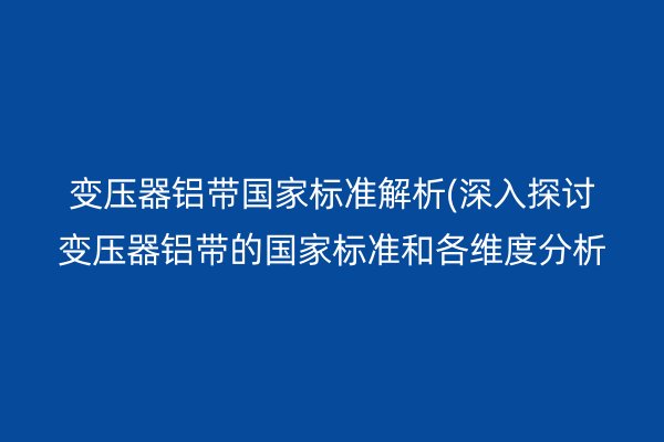 变压器铝带**标准解析(深入探讨变压器铝带的**标准和各维度分析)