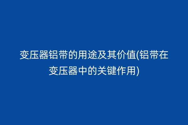 变压器铝带的用途及其价值(铝带在变压器中的关键作用)